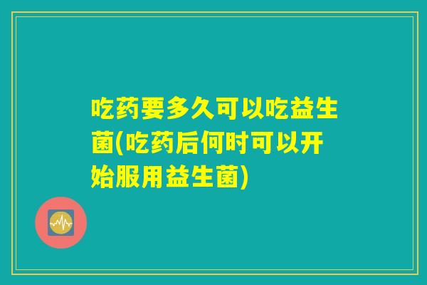 吃药要多久可以吃益生菌(吃药后何时可以开始服用益生菌)