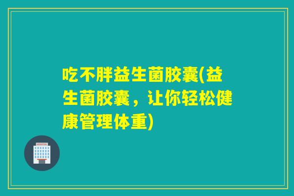 吃不胖益生菌胶囊(益生菌胶囊，让你轻松健康管理体重)