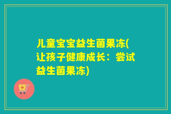 儿童宝宝益生菌果冻(让孩子健康成长：尝试益生菌果冻)