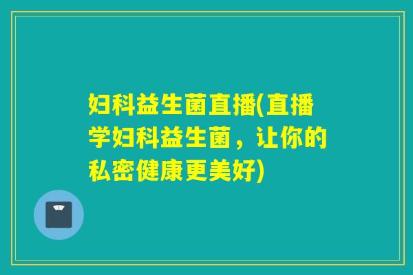 妇科益生菌直播(直播学妇科益生菌，让你的私密健康更美好)