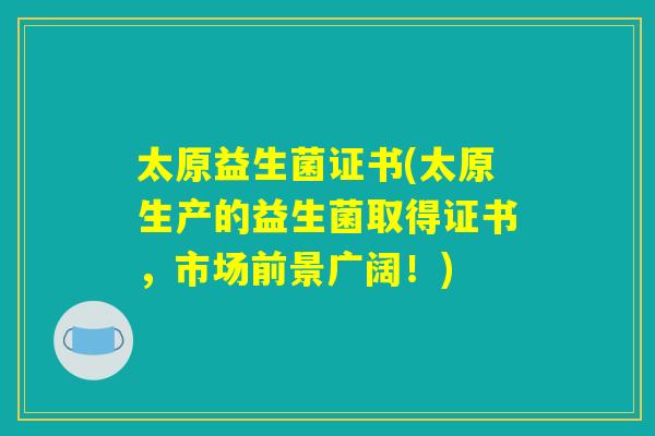 太原益生菌证书(太原生产的益生菌取得证书，市场前景广阔！)