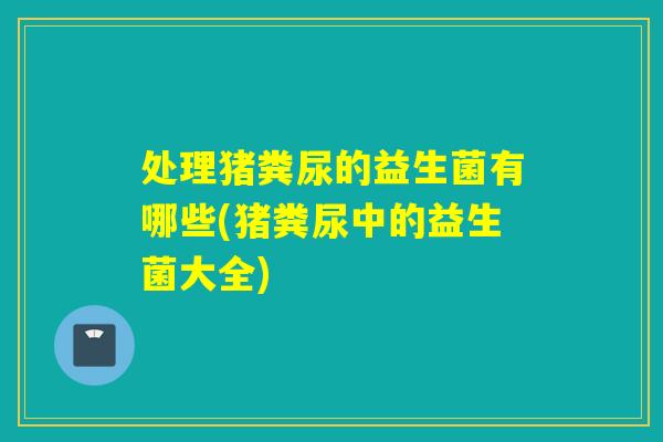 处理猪粪尿的益生菌有哪些(猪粪尿中的益生菌大全)