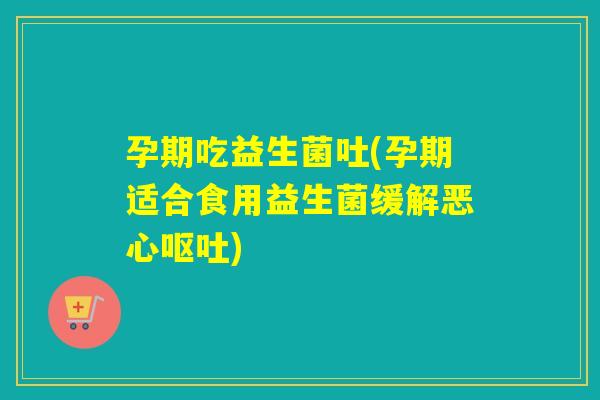 孕期吃益生菌吐(孕期适合食用益生菌缓解恶心) 孕期吃益生菌吐(孕期适合食用益生菌缓解恶心)