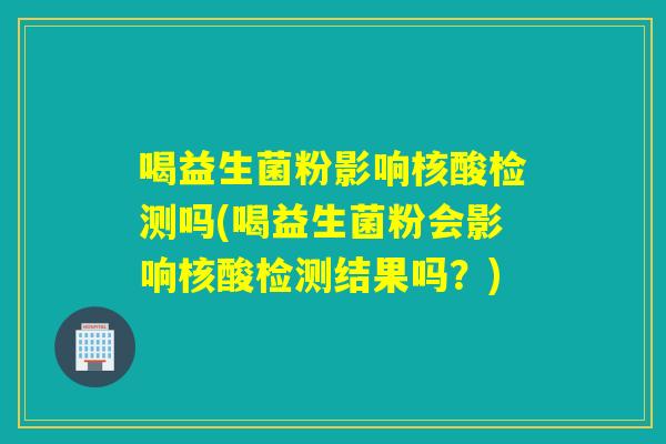 喝益生菌粉影响核酸检测吗(喝益生菌粉会影响核酸检测结果吗?) 喝益生菌粉影响核酸检测吗(喝益生菌粉会影响核酸检测结果吗?)