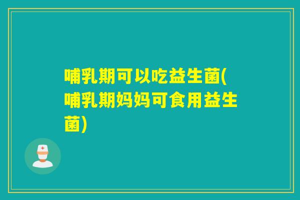 哺乳期可以吃益生菌(哺乳期妈妈可食用益生菌)