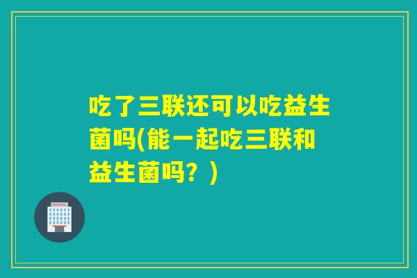 吃了三联还可以吃益生菌吗(能一起吃三联和益生菌吗？)