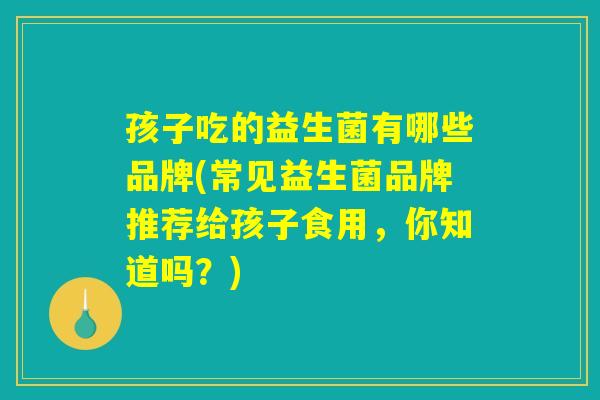 孩子吃的益生菌有哪些品牌(常见益生菌品牌推荐给孩子食用,你知道吗?) 孩子吃的益生菌有哪些品牌(常见益生菌品牌推荐给孩子食用,你知道吗?)