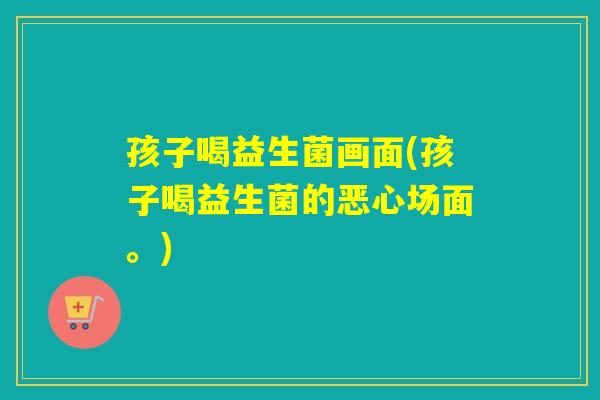 孩子喝益生菌画面(孩子喝益生菌的恶心场面。)