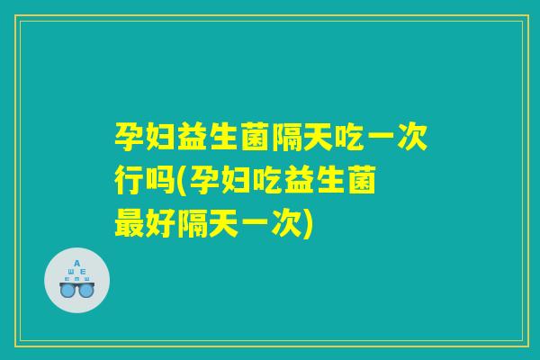 孕妇益生菌隔天吃一次行吗(孕妇吃益生菌 好隔天一次) 孕妇益生菌隔天吃一次行吗(孕妇吃益生菌 好隔天一次)