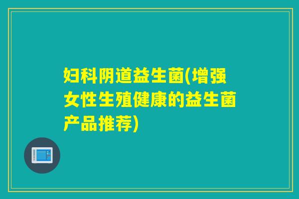 益生菌(增强女性生殖健康的益生菌产品推荐) 益生菌(增强女性生殖健康的益生菌产品推荐)