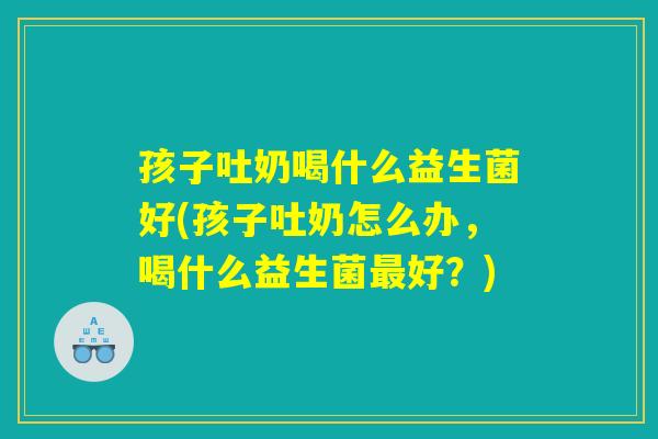 孩子吐奶喝什么益生菌好(孩子吐奶怎么办，喝什么益生菌最好？)
