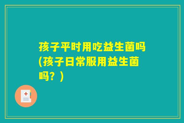 孩子平时用吃益生菌吗(孩子日常服用益生菌吗？)
