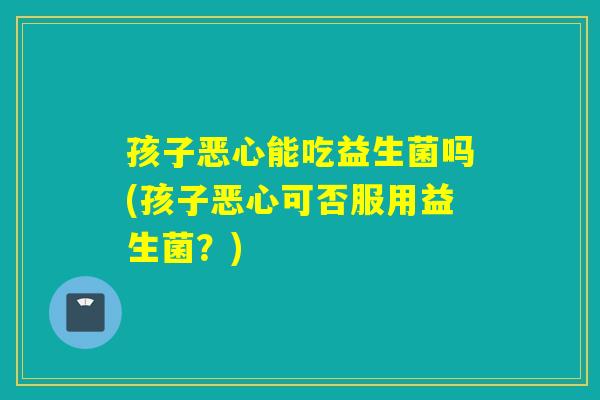 孩子恶心能吃益生菌吗(孩子恶心可否服用益生菌？)
