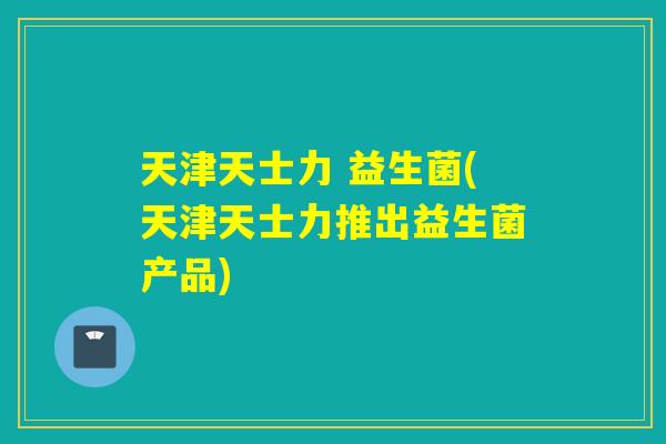 天津天士力 益生菌(天津天士力推出益生菌产品)