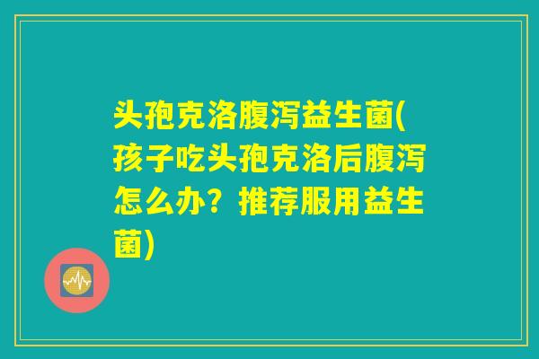 头孢克洛腹泻益生菌(孩子吃头孢克洛后腹泻怎么办？推荐服用益生菌)