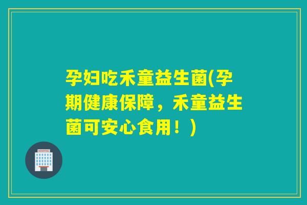 孕妇吃禾童益生菌(孕期健康保障，禾童益生菌可安心食用！)