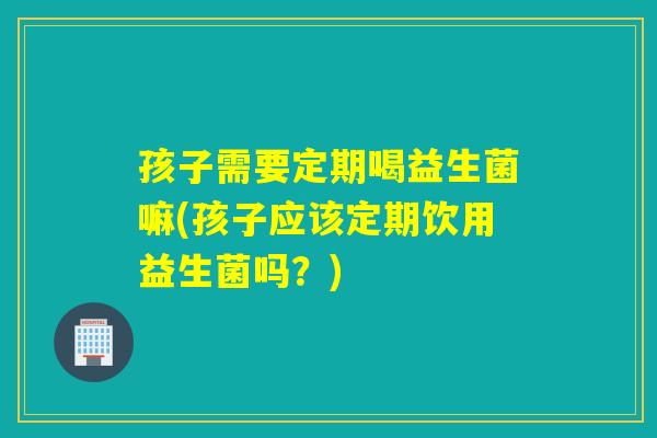 孩子需要定期喝益生菌嘛(孩子应该定期饮用益生菌吗？)