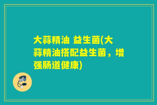 大蒜精油 益生菌(大蒜精油搭配益生菌，增强肠道健康)