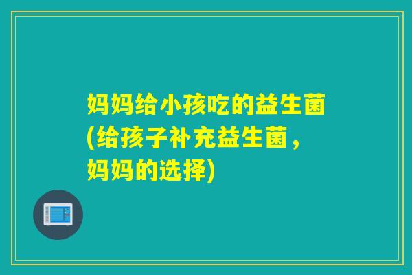 妈妈给小孩吃的益生菌(给孩子补充益生菌,妈妈的选择) 妈妈给小孩吃的益生菌(给孩子补充益生菌,妈妈的选择)