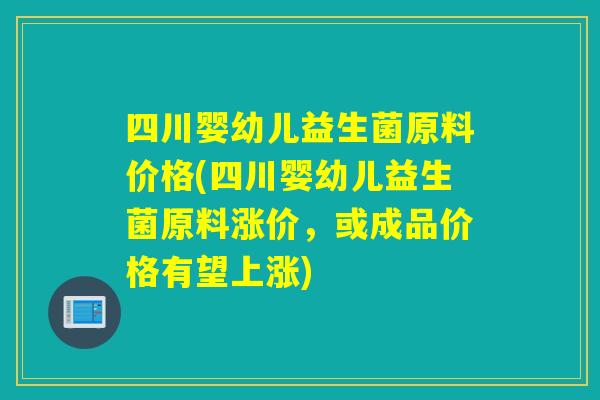 四川婴幼儿益生菌原料价格(四川婴幼儿益生菌原料涨价，或成品价格有望上涨)
