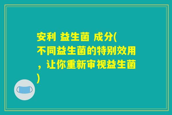 安利 益生菌 成分(不同益生菌的特别效用，让你重新审视益生菌)