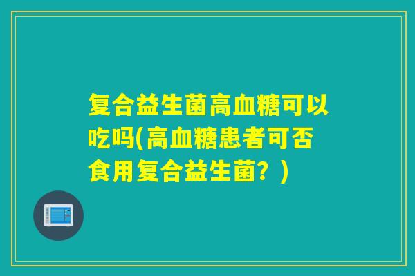 复合益生菌高血糖可以吃吗(高血糖患者可否食用复合益生菌？)