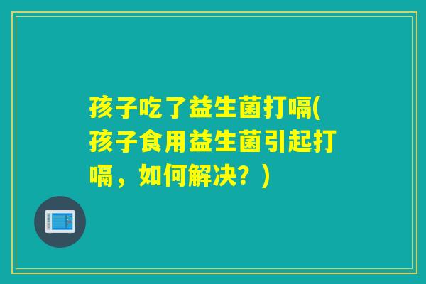 孩子吃了益生菌打嗝(孩子食用益生菌引起打嗝，如何解决？)
