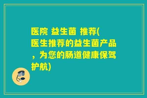 医院 益生菌 推荐(医生推荐的益生菌产品，为您的肠道健康保驾护航)