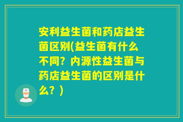 安利益生菌和药店益生菌区别(益生菌有什么不同？内源性益生菌与药店益生菌的区别是什么？)