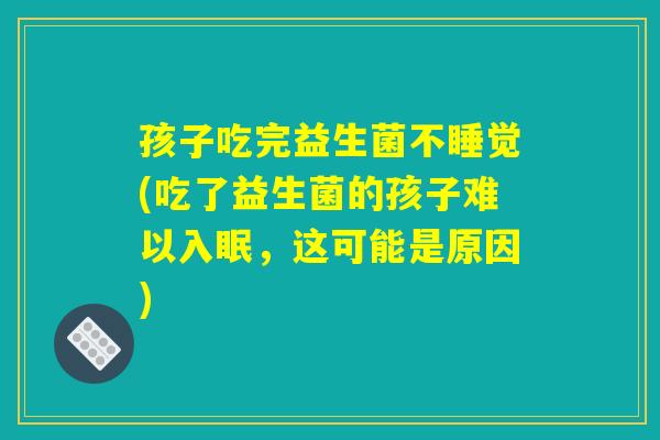 孩子吃完益生菌不睡觉(吃了益生菌的孩子难以入眠,这可能是原因) 孩子吃完益生菌不睡觉(吃了益生菌的孩子难以入眠,这可能是原因)
