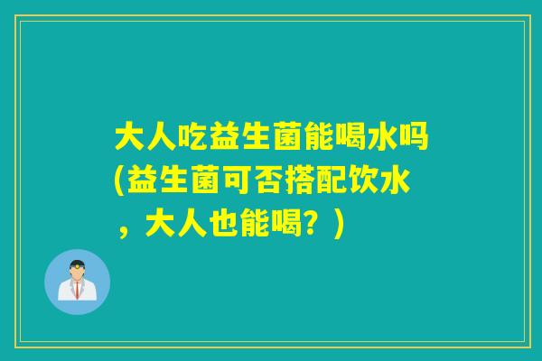 大人吃益生菌能喝水吗(益生菌可否搭配饮水，大人也能喝？)