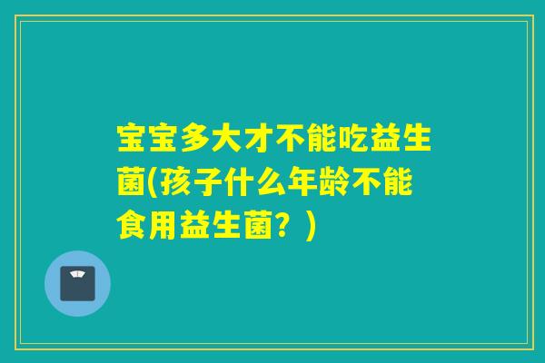 宝宝多大才不能吃益生菌(孩子什么年龄不能食用益生菌?) 宝宝多大才不能吃益生菌(孩子什么年龄不能食用益生菌?)