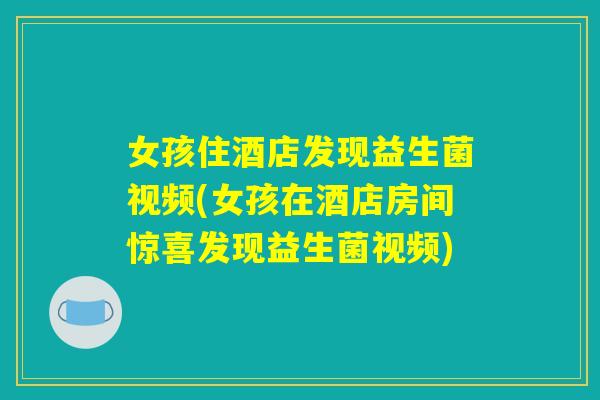 女孩住酒店发现益生菌视频(女孩在酒店房间惊喜发现益生菌视频) 女孩住酒店发现益生菌视频(女孩在酒店房间惊喜发现益生菌视频)