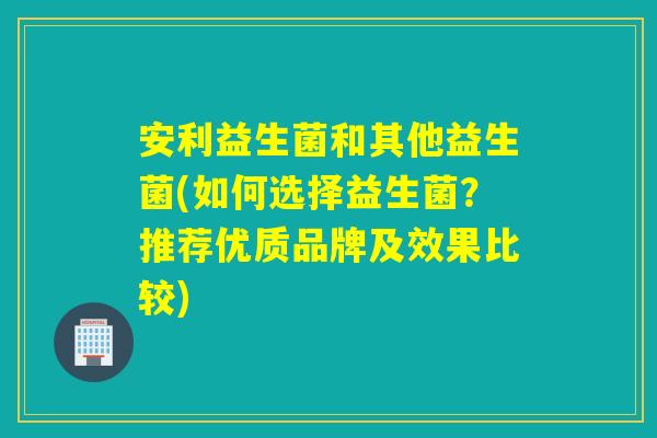 安利益生菌和其他益生菌(如何选择益生菌?推荐优质品牌及效果比较) 安利益生菌和其他益生菌(如何选择益生菌?推荐优质品牌及效果比较)