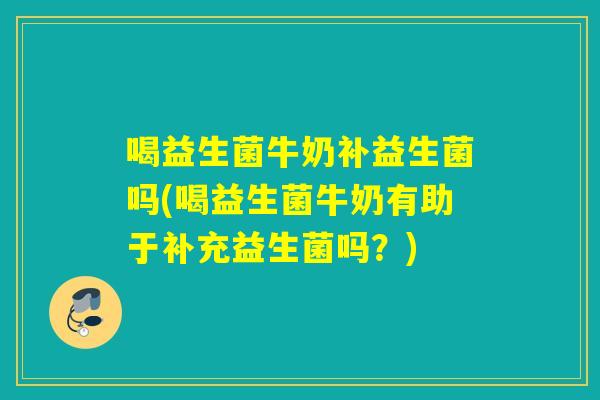 喝益生菌牛奶补益生菌吗(喝益生菌牛奶有助于补充益生菌吗？)