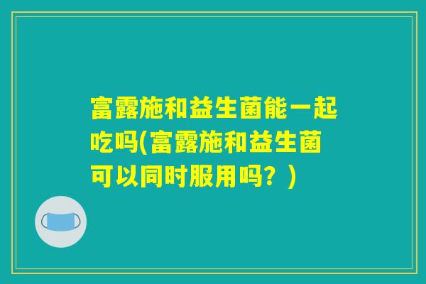 富露施和益生菌能一起吃吗(富露施和益生菌可以同时服用吗？)