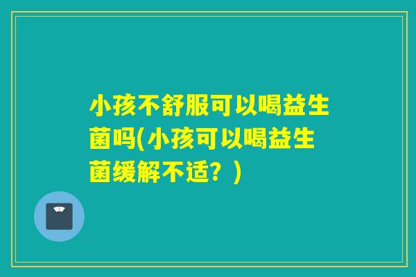 小孩不舒服可以喝益生菌吗(小孩可以喝益生菌缓解不适？)