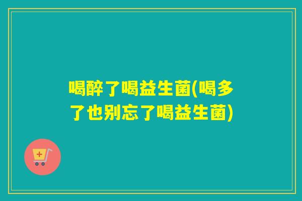 喝醉了喝益生菌(喝多了也别忘了喝益生菌)