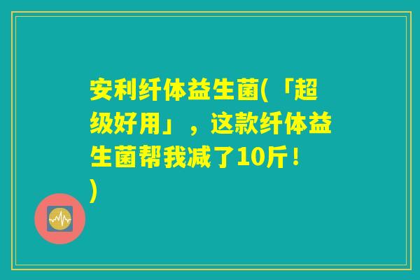 安利纤体益生菌(「超级好用」，这款纤体益生菌帮我减了10斤！)