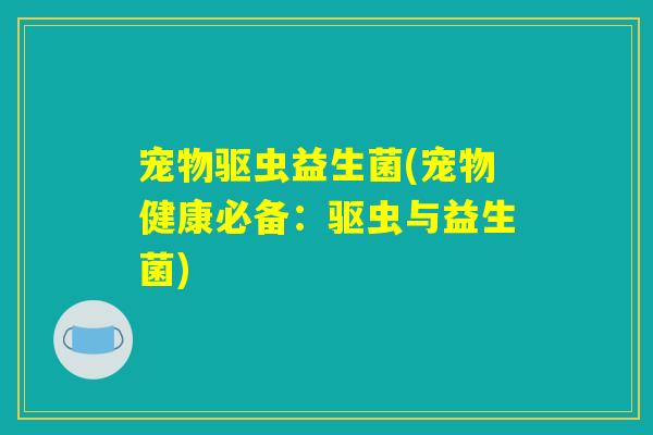 宠物驱虫益生菌(宠物健康必备:驱虫与益生菌) 宠物驱虫益生菌(宠物健康必备:驱虫与益生菌)