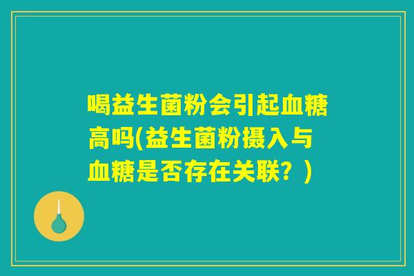 喝益生菌粉会引起血糖高吗(益生菌粉摄入与血糖是否存在关联？)