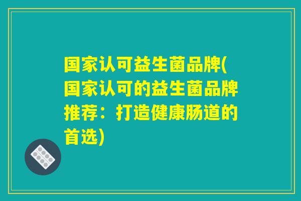 国家认可益生菌品牌(国家认可的益生菌品牌推荐：打造健康肠道的首选)