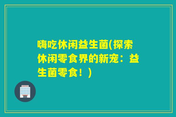 嗨吃休闲益生菌(探索休闲零食界的新宠：益生菌零食！)
