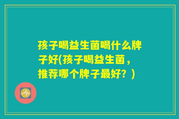 孩子喝益生菌喝什么牌子好(孩子喝益生菌,推荐哪个牌子好?) 孩子喝益生菌喝什么牌子好(孩子喝益生菌,推荐哪个牌子好?)