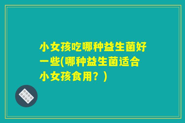 小女孩吃哪种益生菌好一些(哪种益生菌适合小女孩食用？)