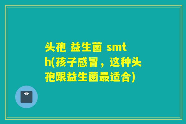 头孢 益生菌 smth(孩子感冒，这种头孢跟益生菌最适合)