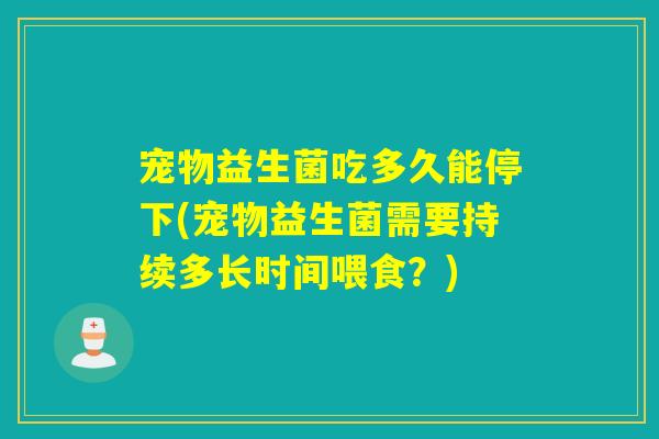 宠物益生菌吃多久能停下(宠物益生菌需要持续多长时间喂食？)