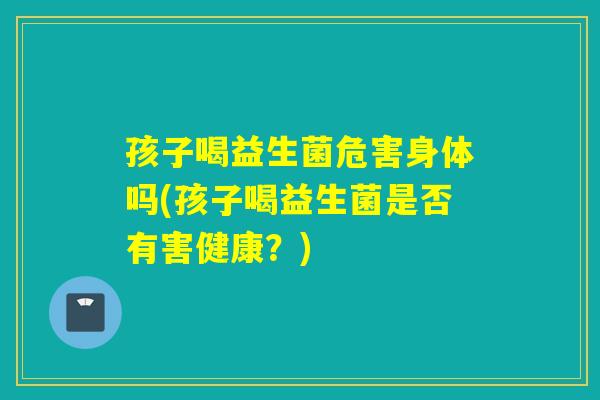 孩子喝益生菌危害身体吗(孩子喝益生菌是否有害健康？)