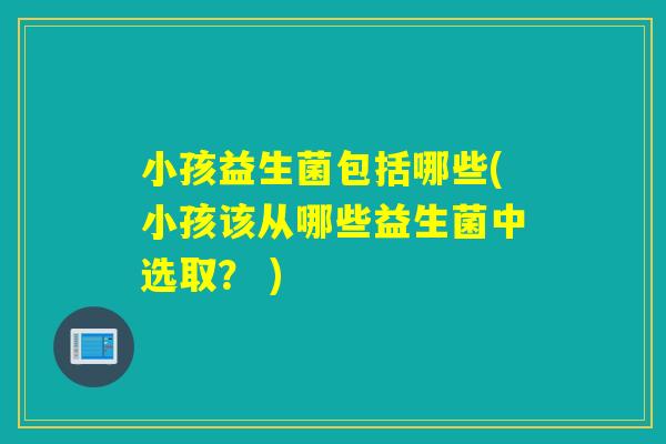 小孩益生菌包括哪些(小孩该从哪些益生菌中选取？ )
