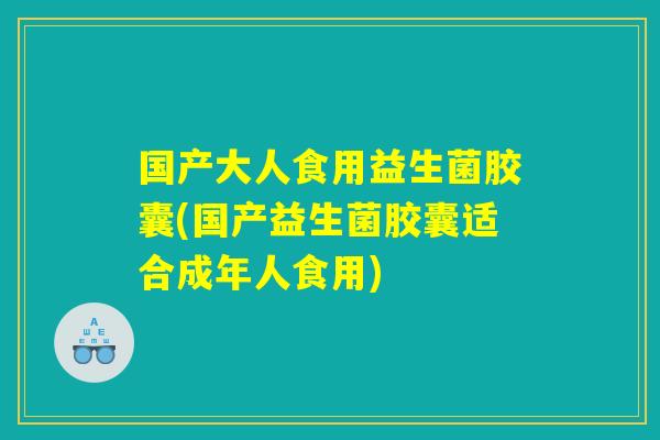 国产大人食用益生菌胶囊(国产益生菌胶囊适合成年人食用)